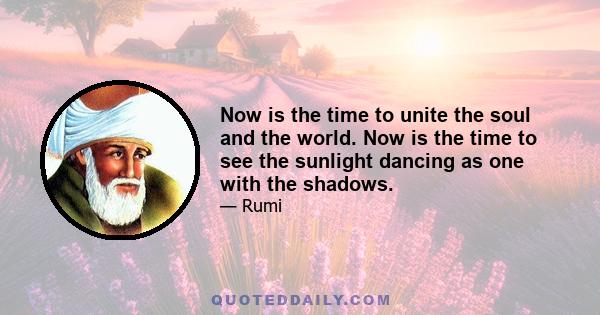 Now is the time to unite the soul and the world. Now is the time to see the sunlight dancing as one with the shadows.