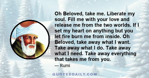 Oh Beloved, take me. Liberate my soul. Fill me with your love and release me from the two worlds. If I set my heart on anything but you let fire burn me from inside. Oh Beloved, take away what I want. Take away what I