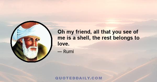 Oh my friend, all that you see of me is a shell, the rest belongs to love.