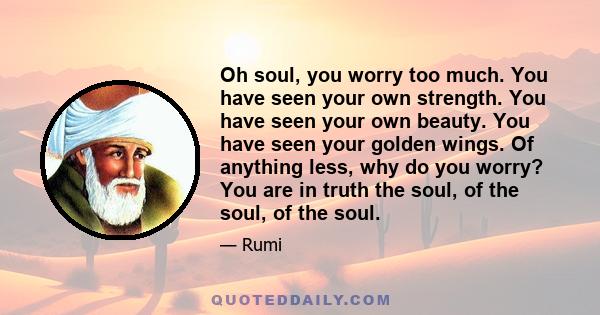 Oh soul, you worry too much. You have seen your own strength. You have seen your own beauty. You have seen your golden wings. Of anything less, why do you worry? You are in truth the soul, of the soul, of the soul.