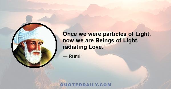 Once we were particles of Light, now we are Beings of Light, radiating Love.