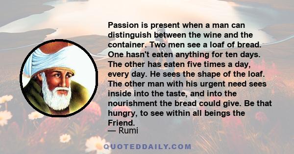 Passion is present when a man can distinguish between the wine and the container. Two men see a loaf of bread. One hasn't eaten anything for ten days. The other has eaten five times a day, every day. He sees the shape