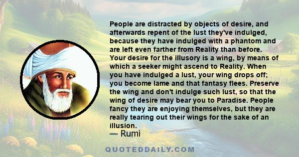 People are distracted by objects of desire, and afterwards repent of the lust they've indulged, because they have indulged with a phantom and are left even farther from Reality than before. Your desire for the illusory