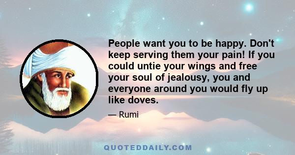 People want you to be happy. Don't keep serving them your pain! If you could untie your wings and free your soul of jealousy, you and everyone around you would fly up like doves.