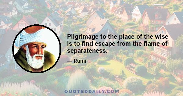 Pilgrimage to the place of the wise is to find escape from the flame of separateness.