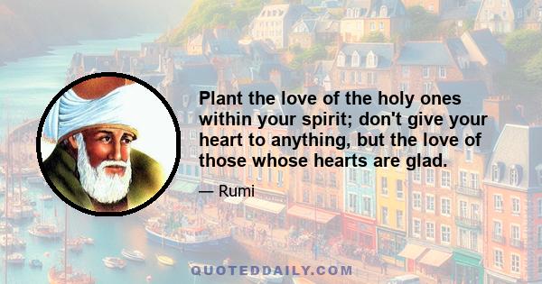 Plant the love of the holy ones within your spirit; don't give your heart to anything, but the love of those whose hearts are glad.