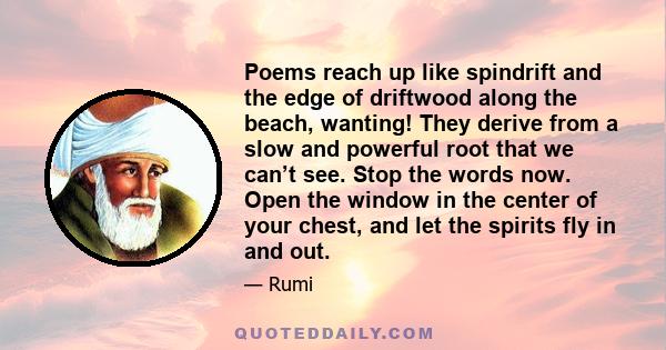 Poems reach up like spindrift and the edge of driftwood along the beach, wanting! They derive from a slow and powerful root that we can’t see. Stop the words now. Open the window in the center of your chest, and let the 