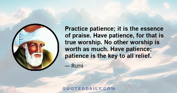 Practice patience; it is the essence of praise. Have patience, for that is true worship. No other worship is worth as much. Have patience; patience is the key to all relief.