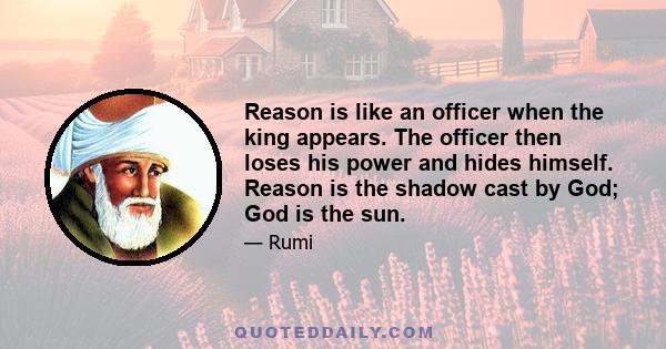 Reason is like an officer when the king appears. The officer then loses his power and hides himself. Reason is the shadow cast by God; God is the sun.