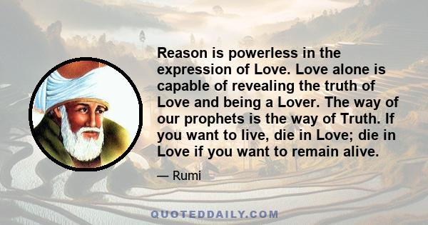 Reason is powerless in the expression of Love. Love alone is capable of revealing the truth of Love and being a Lover. The way of our prophets is the way of Truth. If you want to live, die in Love; die in Love if you