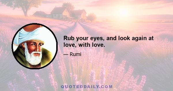 Rub your eyes, and look again at love, with love.