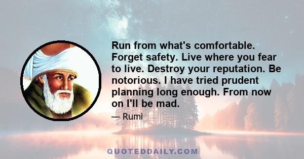 Run from what's comfortable. Forget safety. Live where you fear to live. Destroy your reputation. Be notorious. I have tried prudent planning long enough. From now on I'll be mad.