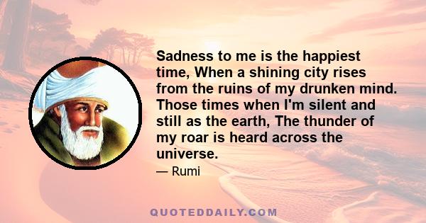 Sadness to me is the happiest time, When a shining city rises from the ruins of my drunken mind. Those times when I'm silent and still as the earth, The thunder of my roar is heard across the universe.