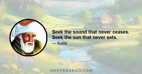 Seek the sound that never ceases. Seek the sun that never sets.