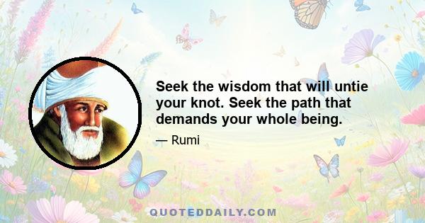 Seek the wisdom that will untie your knot. Seek the path that demands your whole being.