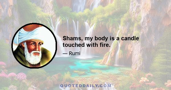 Shams, my body is a candle touched with fire.