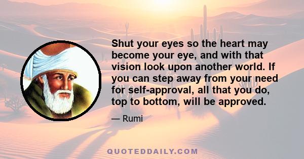 Shut your eyes so the heart may become your eye, and with that vision look upon another world. If you can step away from your need for self-approval, all that you do, top to bottom, will be approved.