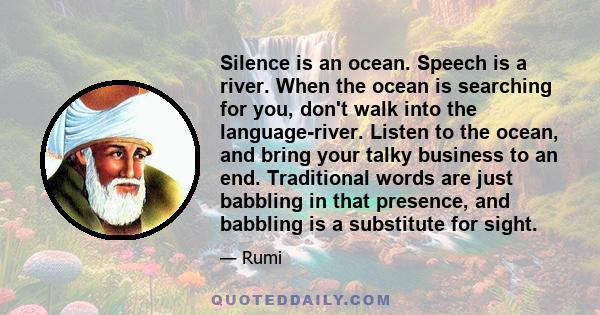 Silence is an ocean. Speech is a river. When the ocean is searching for you, don't walk into the language-river. Listen to the ocean, and bring your talky business to an end. Traditional words are just babbling in that