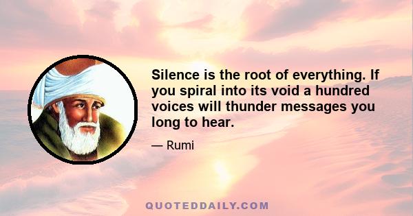 Silence is the root of everything. If you spiral into its void a hundred voices will thunder messages you long to hear.