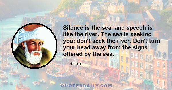 Silence is the sea, and speech is like the river. The sea is seeking you: don't seek the river. Don't turn your head away from the signs offered by the sea.