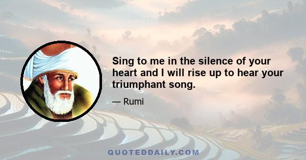 Sing to me in the silence of your heart and I will rise up to hear your triumphant song.