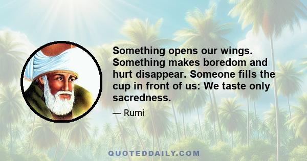 Something opens our wings. Something makes boredom and hurt disappear. Someone fills the cup in front of us: We taste only sacredness.