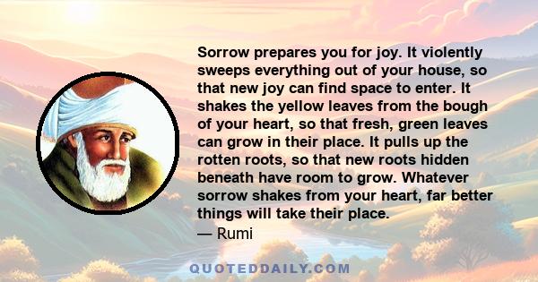 Sorrow prepares you for joy. It violently sweeps everything out of your house, so that new joy can find space to enter. It shakes the yellow leaves from the bough of your heart, so that fresh, green leaves can grow in