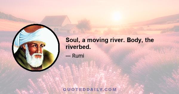 Soul, a moving river. Body, the riverbed.