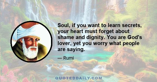 Soul, if you want to learn secrets,  your heart must forget about shame  and dignity. You are God's lover,  yet you worry what people are saying.