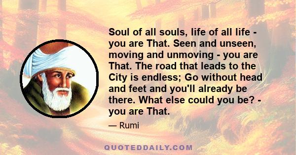 Soul of all souls, life of all life - you are That. Seen and unseen, moving and unmoving - you are That. The road that leads to the City is endless; Go without head and feet and you'll already be there. What else could