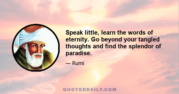 Speak little, learn the words of eternity. Go beyond your tangled thoughts and find the splendor of paradise.