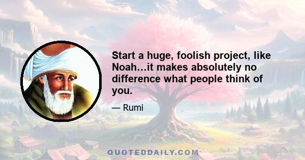 Start a huge, foolish project, like Noah…it makes absolutely no difference what people think of you.