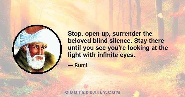 Stop, open up, surrender the beloved blind silence. Stay there until you see you're looking at the light with infinite eyes.