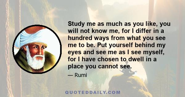 Study me as much as you like, you will not know me, for I differ in a hundred ways from what you see me to be. Put yourself behind my eyes and see me as I see myself, for I have chosen to dwell in a place you cannot see.