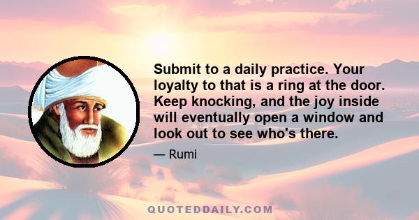 Submit to a daily practice. Your loyalty to that is a ring at the door. Keep knocking, and the joy inside will eventually open a window and look out to see who's there.