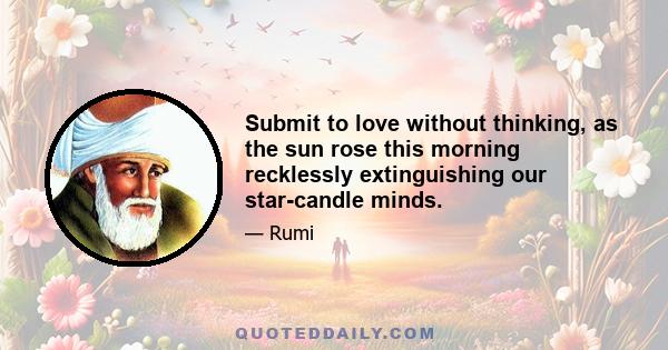 Submit to love without thinking, as the sun rose this morning recklessly extinguishing our star-candle minds.