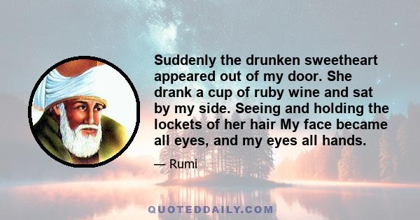 Suddenly the drunken sweetheart appeared out of my door. She drank a cup of ruby wine and sat by my side. Seeing and holding the lockets of her hair My face became all eyes, and my eyes all hands.