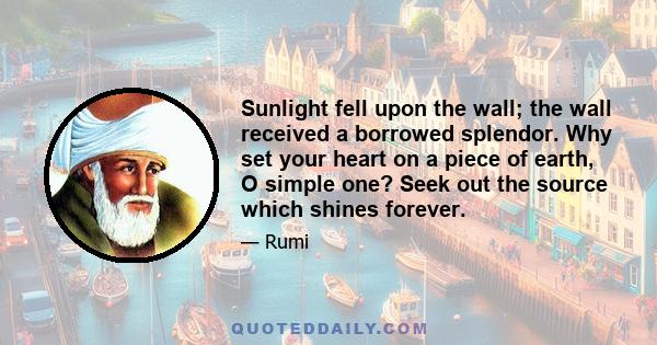 Sunlight fell upon the wall; the wall received a borrowed splendor. Why set your heart on a piece of earth, O simple one? Seek out the source which shines forever.