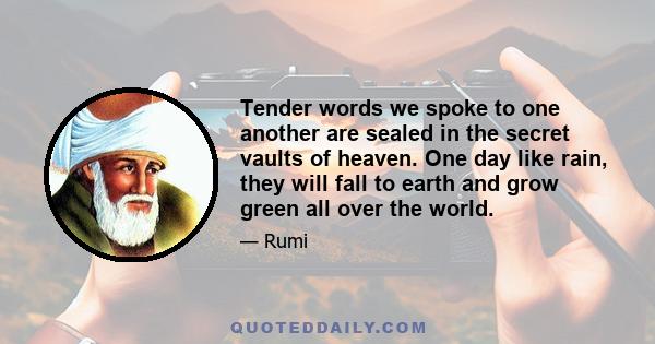 Tender words we spoke to one another are sealed in the secret vaults of heaven. One day like rain, they will fall to earth and grow green all over the world.