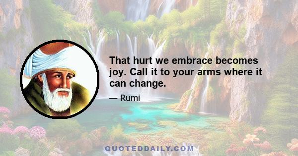 That hurt we embrace becomes joy. Call it to your arms where it can change.