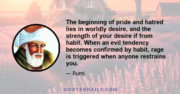 The beginning of pride and hatred lies in worldly desire, and the strength of your desire if from habit. When an evil tendency becomes confirmed by habit, rage is triggered when anyone restrains you.