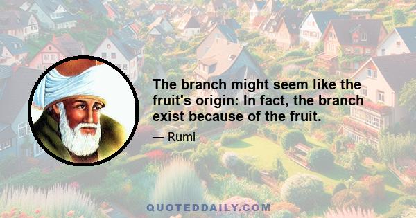 The branch might seem like the fruit's origin: In fact, the branch exist because of the fruit.