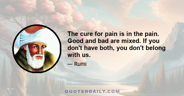 The cure for pain is in the pain. Good and bad are mixed. If you don't have both, you don't belong with us.