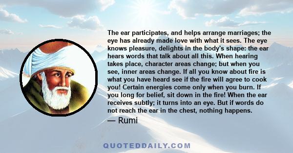 The ear participates, and helps arrange marriages; the eye has already made love with what it sees. The eye knows pleasure, delights in the body's shape: the ear hears words that talk about all this. When hearing takes