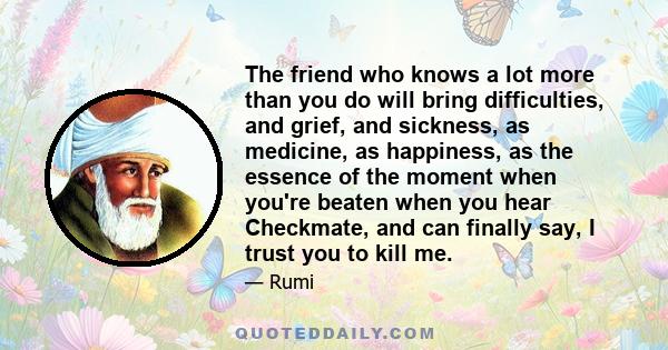 The friend who knows a lot more than you do will bring difficulties, and grief, and sickness, as medicine, as happiness, as the essence of the moment when you're beaten when you hear Checkmate, and can finally say, I