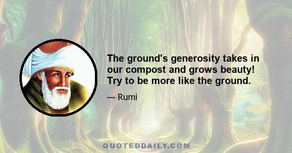 The ground's generosity takes in our compost and grows beauty! Try to be more like the ground.