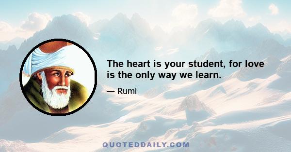 The heart is your student, for love is the only way we learn.