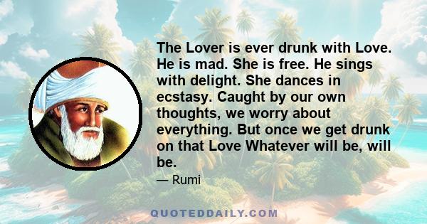 The Lover is ever drunk with Love. He is mad. She is free. He sings with delight. She dances in ecstasy. Caught by our own thoughts, we worry about everything. But once we get drunk on that Love Whatever will be, will