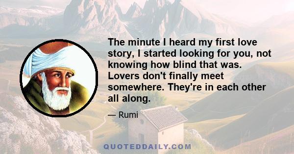 The minute I heard my first love story, I started looking for you, not knowing how blind that was. Lovers don't finally meet somewhere. They're in each other all along.