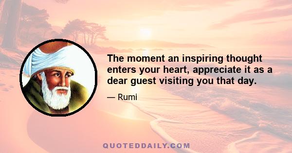 The moment an inspiring thought enters your heart, appreciate it as a dear guest visiting you that day.